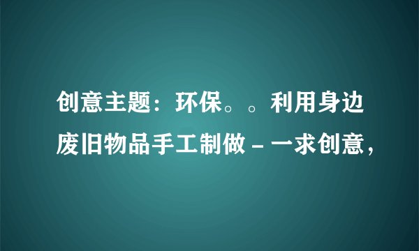 创意主题：环保。。利用身边废旧物品手工制做－一求创意，