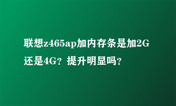 联想z465ap加内存条是加2G还是4G？提升明显吗？