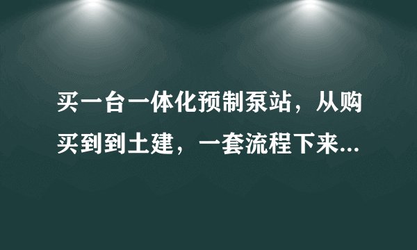 买一台一体化预制泵站，从购买到到土建，一套流程下来大概需要多少钱？