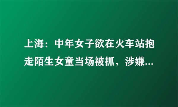 上海：中年女子欲在火车站抱走陌生女童当场被抓，涉嫌拐骗儿童已被刑拘, 你怎么看？