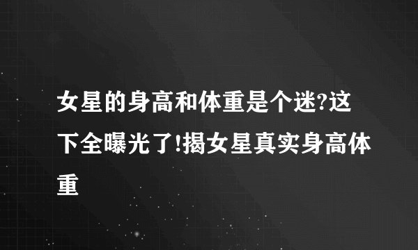 女星的身高和体重是个迷?这下全曝光了!揭女星真实身高体重