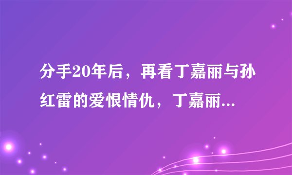 分手20年后，再看丁嘉丽与孙红雷的爱恨情仇，丁嘉丽：我没后悔过
