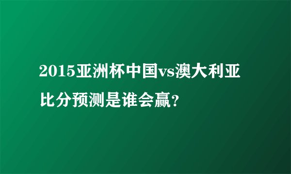 2015亚洲杯中国vs澳大利亚比分预测是谁会赢？