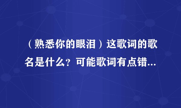 （熟悉你的眼泪）这歌词的歌名是什么？可能歌词有点错~是个女歌星唱的~