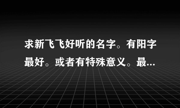 求新飞飞好听的名字。有阳字最好。或者有特殊意义。最好多来几个相似的。我们是几个人。