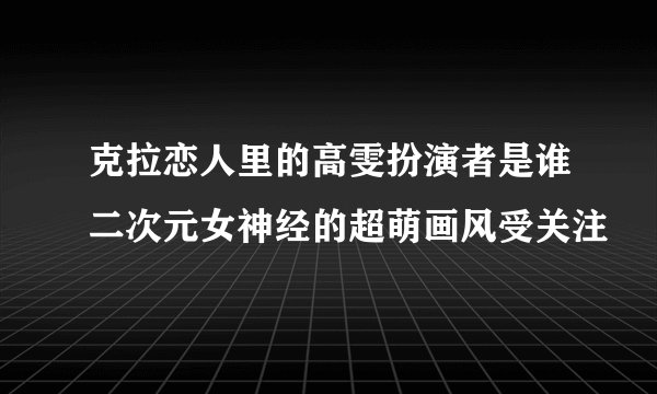 克拉恋人里的高雯扮演者是谁二次元女神经的超萌画风受关注