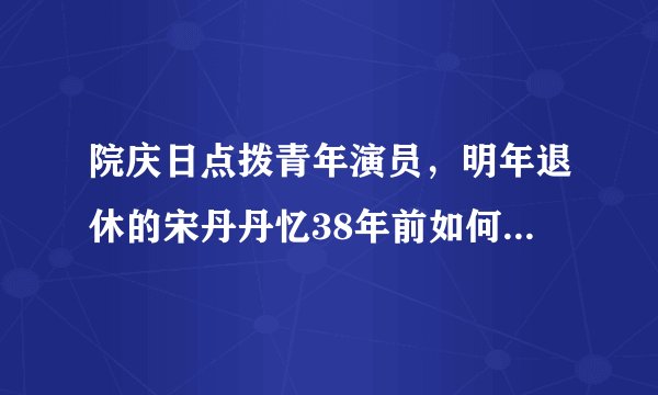 院庆日点拨青年演员，明年退休的宋丹丹忆38年前如何“拿下”人艺？