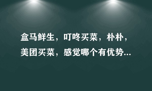 盒马鲜生，叮咚买菜，朴朴，美团买菜，感觉哪个有优势？为什么？