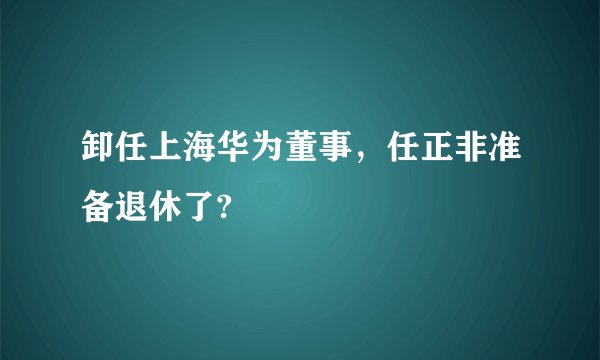 卸任上海华为董事，任正非准备退休了?