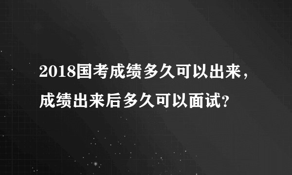 2018国考成绩多久可以出来，成绩出来后多久可以面试？