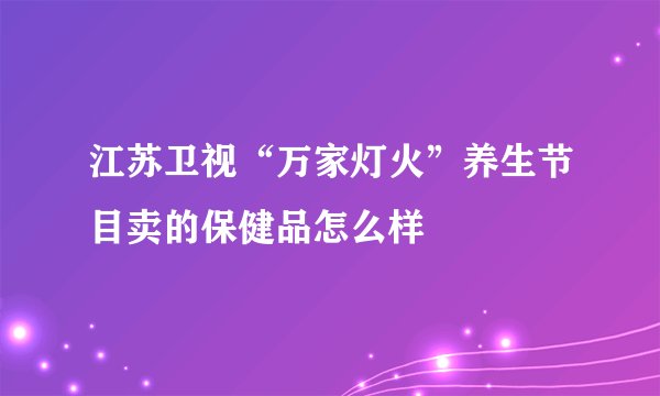 江苏卫视“万家灯火”养生节目卖的保健品怎么样