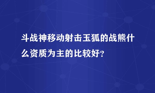 斗战神移动射击玉狐的战熊什么资质为主的比较好？