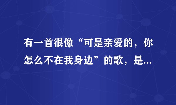 有一首很像“可是亲爱的，你怎么不在我身边”的歌，是什么歌？是个女生唱的