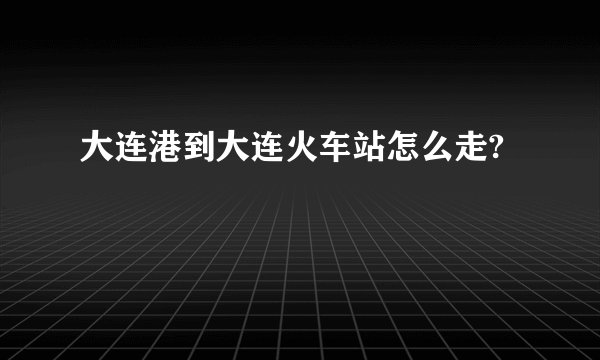大连港到大连火车站怎么走?