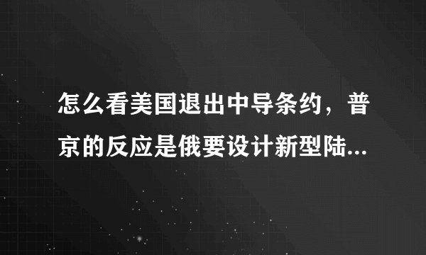 怎么看美国退出中导条约，普京的反应是俄要设计新型陆基中程武器？
