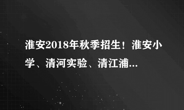 淮安2018年秋季招生！淮安小学、清河实验、清江浦实验小学……