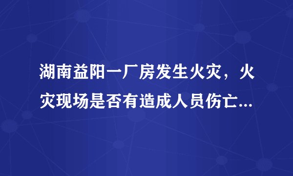 湖南益阳一厂房发生火灾，火灾现场是否有造成人员伤亡的情况？