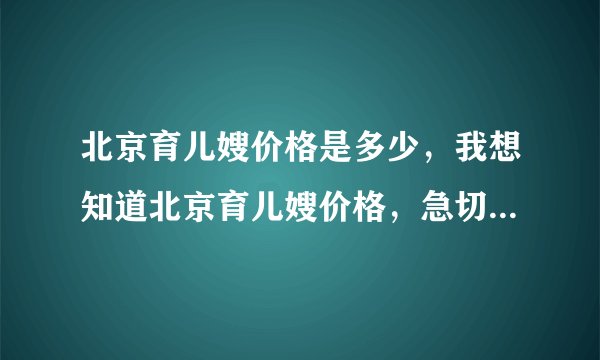 北京育儿嫂价格是多少，我想知道北京育儿嫂价格，急切知道北京育儿嫂价格！！！
