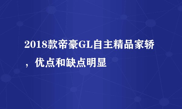 2018款帝豪GL自主精品家轿，优点和缺点明显
