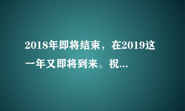 2018年即将结束，在2019这一年又即将到来。祝愿大家家人和朋友在新的一年里？