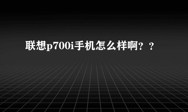 联想p700i手机怎么样啊？？