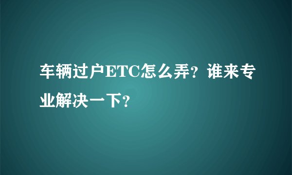 车辆过户ETC怎么弄？谁来专业解决一下？