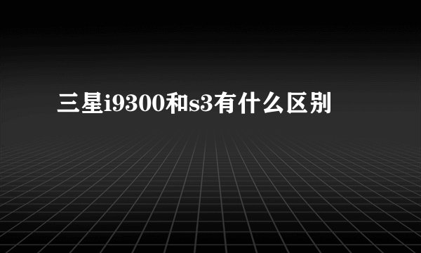 三星i9300和s3有什么区别