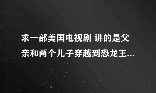 求一部美国电视剧 讲的是父亲和两个儿子穿越到恐龙王国，后来要救一只小恐龙回到现实世界