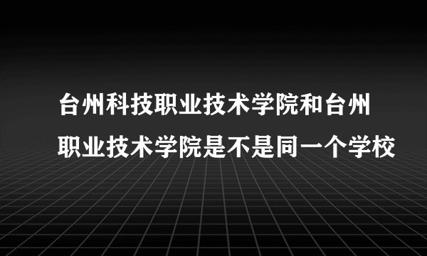 台州科技职业技术学院和台州职业技术学院是不是同一个学校