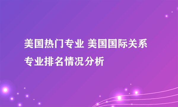 美国热门专业 美国国际关系专业排名情况分析