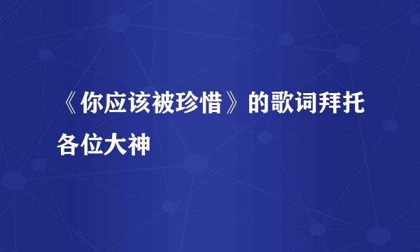 《你应该被珍惜》的歌词拜托各位大神