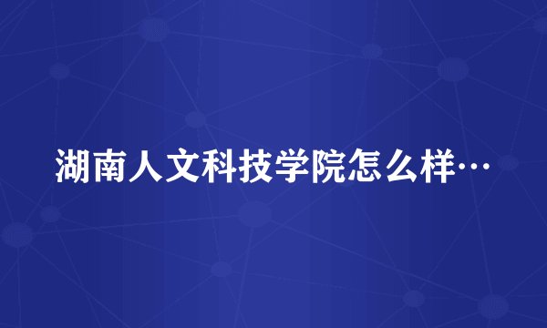 湖南人文科技学院怎么样…