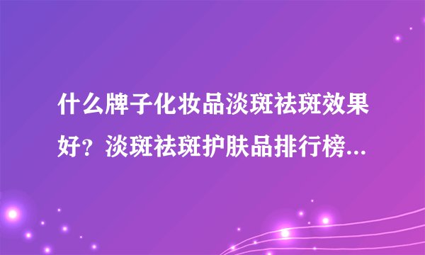 什么牌子化妆品淡斑祛斑效果好？淡斑祛斑护肤品排行榜十强品牌有哪些