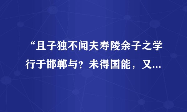 “且子独不闻夫寿陵余子之学行于邯郸与？未得国能，又失其故行矣，直匍匐而归耳。”的含义