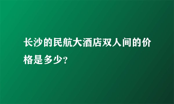 长沙的民航大酒店双人间的价格是多少？