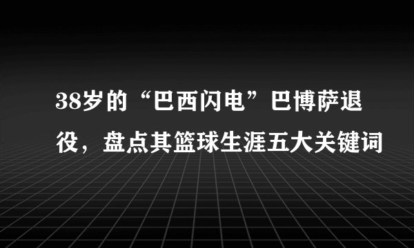 38岁的“巴西闪电”巴博萨退役，盘点其篮球生涯五大关键词