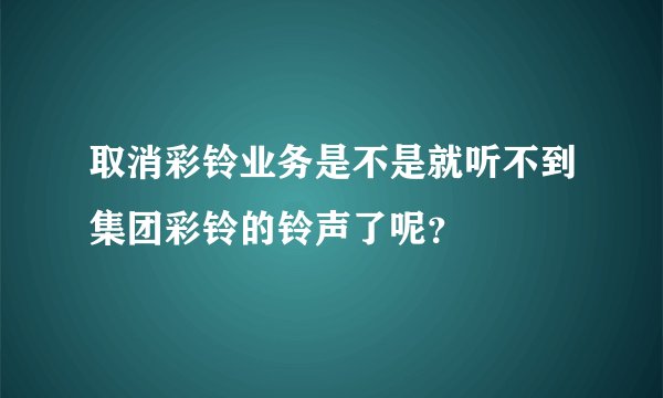 取消彩铃业务是不是就听不到集团彩铃的铃声了呢？