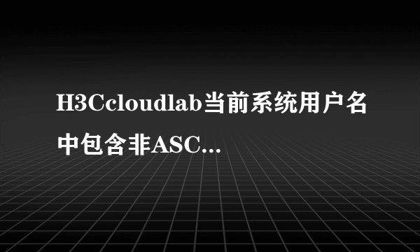 H3Ccloudlab当前系统用户名中包含非ASCLL字符，怎么回事？