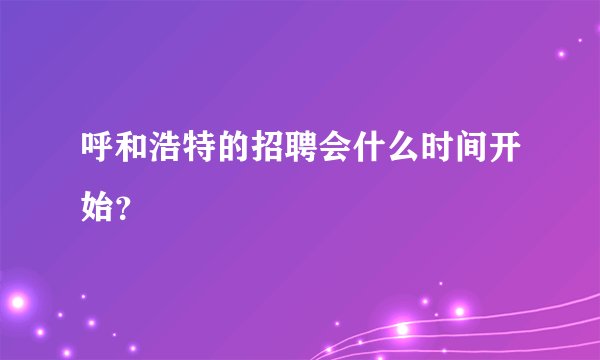 呼和浩特的招聘会什么时间开始？