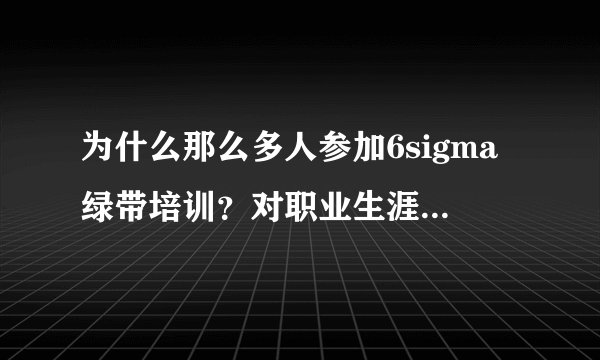 为什么那么多人参加6sigma绿带培训？对职业生涯有帮助吗？