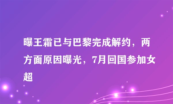 曝王霜已与巴黎完成解约，两方面原因曝光，7月回国参加女超