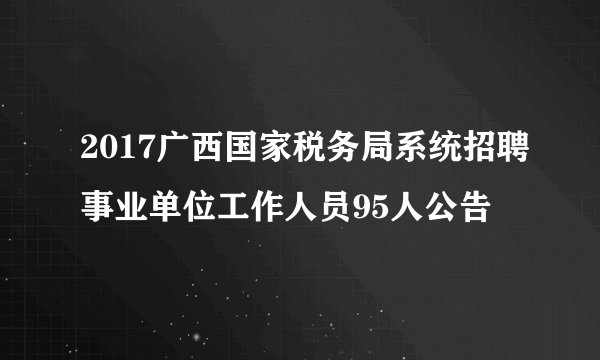 2017广西国家税务局系统招聘事业单位工作人员95人公告