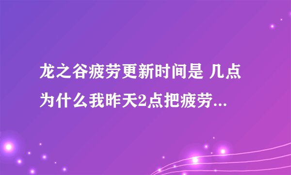 龙之谷疲劳更新时间是 几点 为什么我昨天2点把疲劳用到400多 今天晚上12点多登陆还是400多点啊