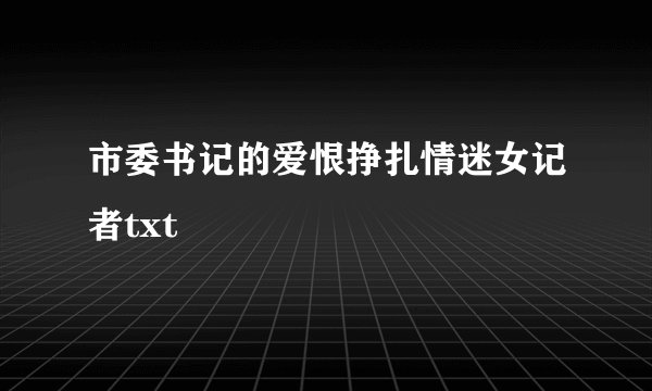 市委书记的爱恨挣扎情迷女记者txt