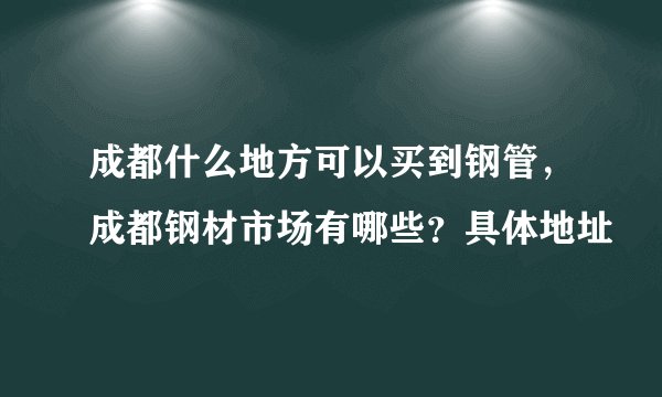 成都什么地方可以买到钢管，成都钢材市场有哪些？具体地址