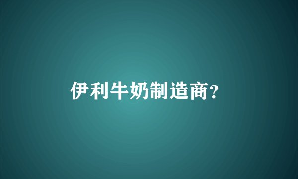 伊利牛奶制造商？