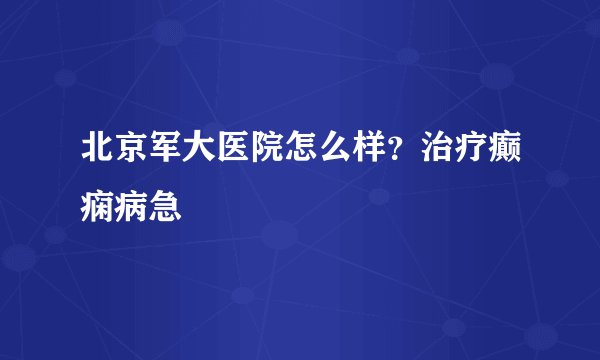 北京军大医院怎么样？治疗癫痫病急
