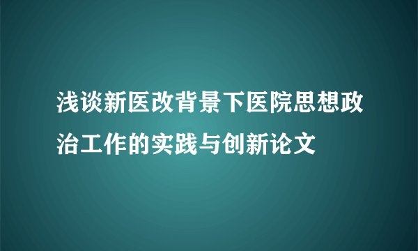 浅谈新医改背景下医院思想政治工作的实践与创新论文