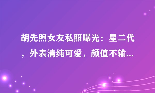 胡先煦女友私照曝光：星二代，外表清纯可爱，颜值不输当红女星！
