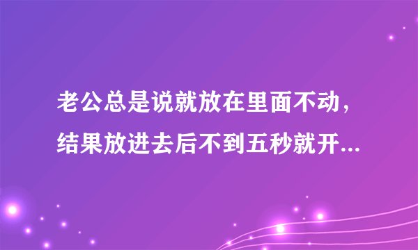 老公总是说就放在里面不动，结果放进去后不到五秒就开始动了，而且越来越利害，还不断的变换姿势，这是为